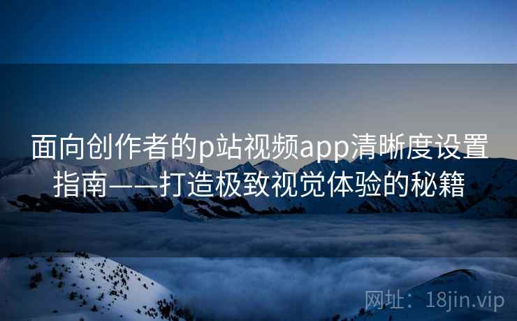 面向创作者的p站视频app清晰度设置指南——打造极致视觉体验的秘籍