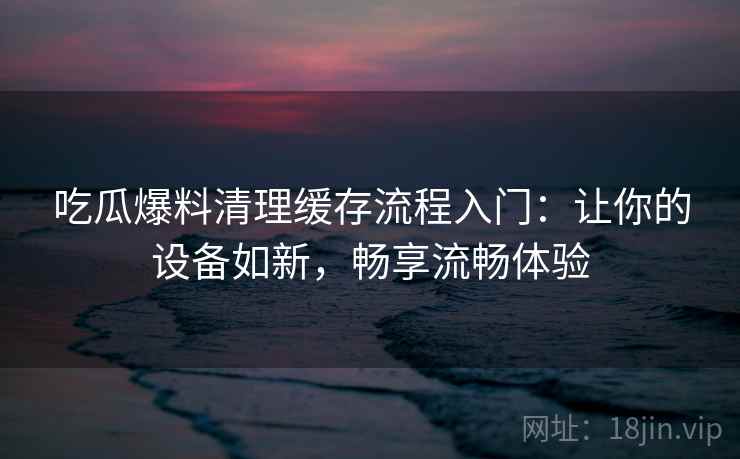 吃瓜爆料清理缓存流程入门：让你的设备如新，畅享流畅体验