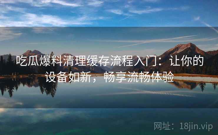 吃瓜爆料清理缓存流程入门：让你的设备如新，畅享流畅体验