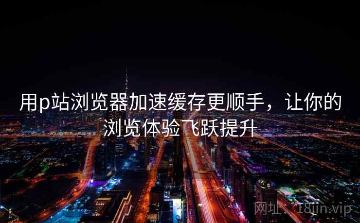 用p站浏览器加速缓存更顺手，让你的浏览体验飞跃提升