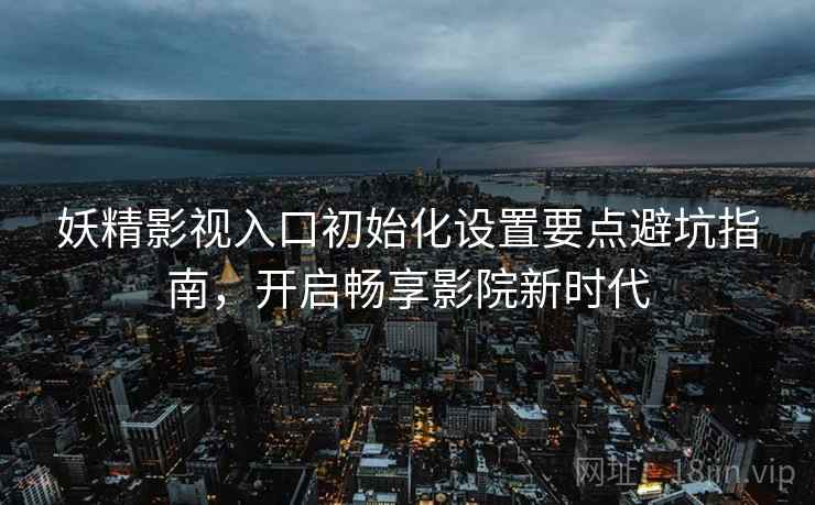 妖精影视入口初始化设置要点避坑指南，开启畅享影院新时代