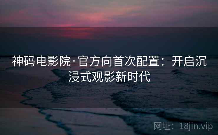 神码电影院·官方向首次配置：开启沉浸式观影新时代