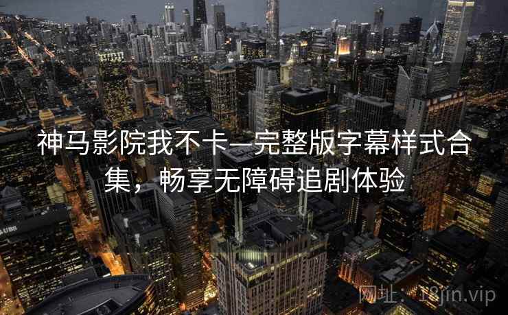 神马影院我不卡—完整版字幕样式合集，畅享无障碍追剧体验